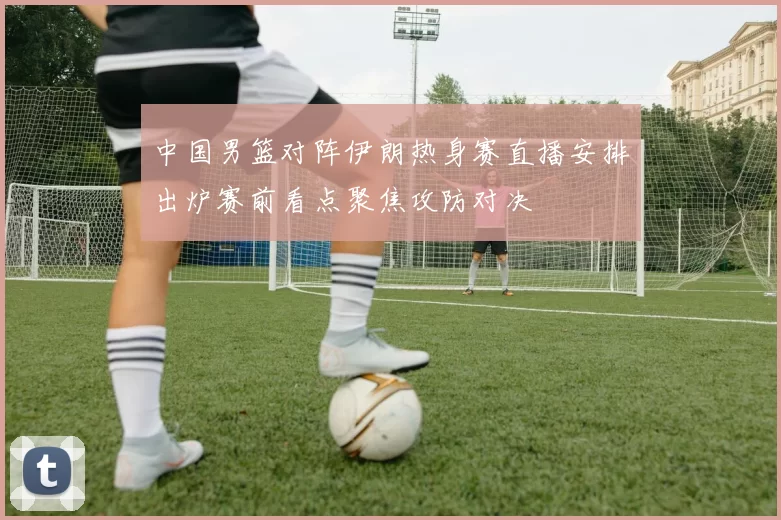 中国男篮对阵伊朗热身赛直播安排出炉赛前看点聚焦攻防对决