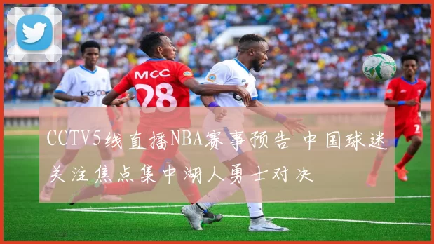 CCTV5线直播NBA赛事预告 中国球迷关注焦点集中湖人勇士对决