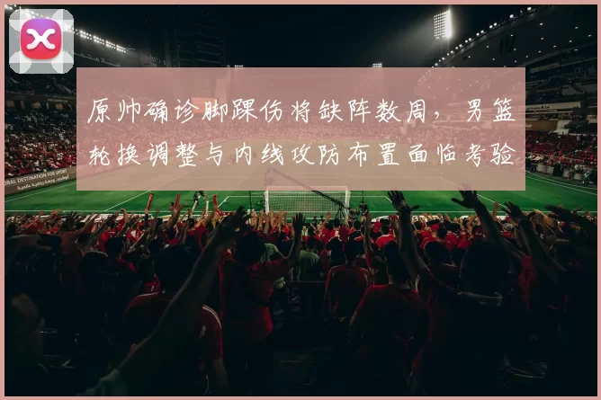 原帅确诊脚踝伤将缺阵数周，男篮轮换调整与内线攻防布置面临考验