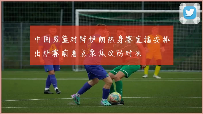 中国男篮对阵伊朗热身赛直播安排出炉赛前看点聚焦攻防对决