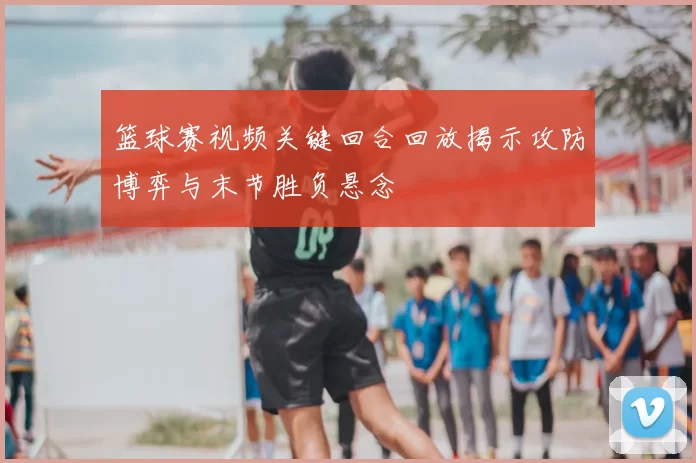 篮球赛视频关键回合回放揭示攻防博弈与末节胜负悬念