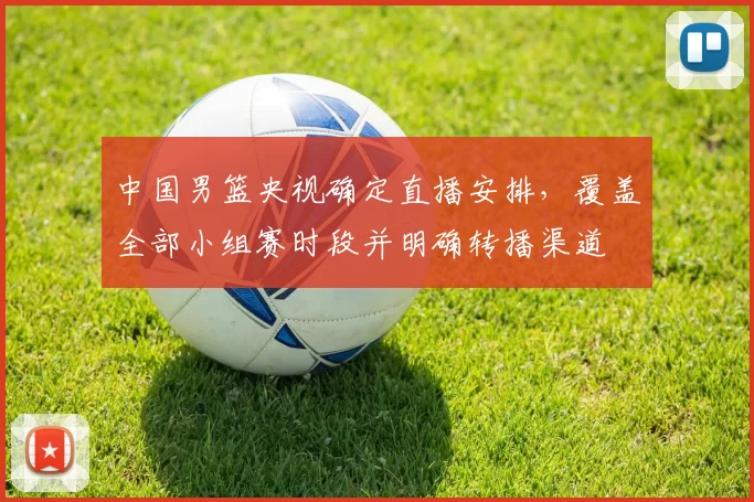 中国男篮央视确定直播安排，覆盖全部小组赛时段并明确转播渠道
