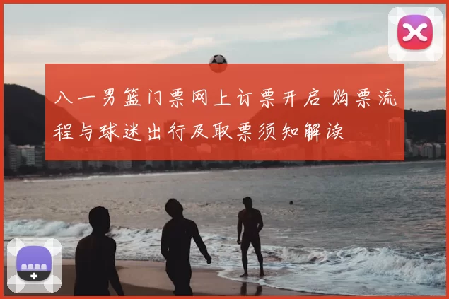 八一男篮门票网上订票开启 购票流程与球迷出行及取票须知解读