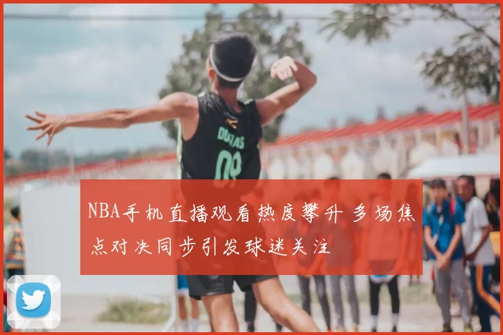 NBA手机直播观看热度攀升 多场焦点对决同步引发球迷关注