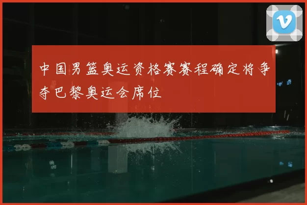 中国男篮奥运资格赛赛程确定将争夺巴黎奥运会席位