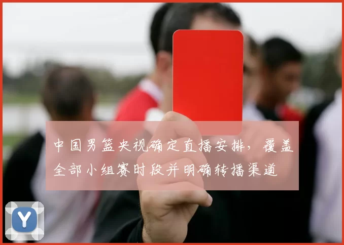 中国男篮央视确定直播安排，覆盖全部小组赛时段并明确转播渠道