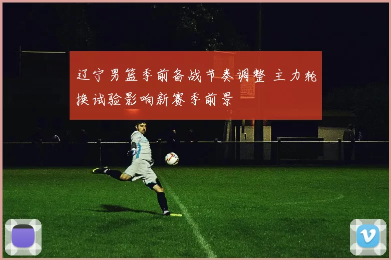 辽宁男篮季前备战节奏调整 主力轮换试验影响新赛季前景