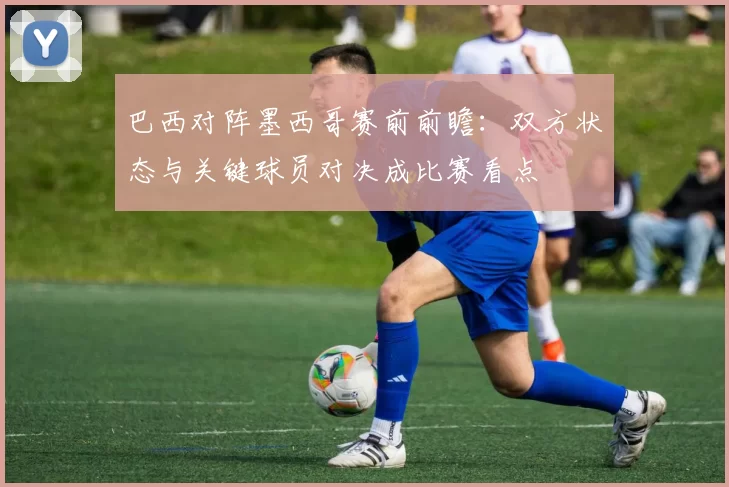 巴西对阵墨西哥赛前前瞻：双方状态与关键球员对决成比赛看点