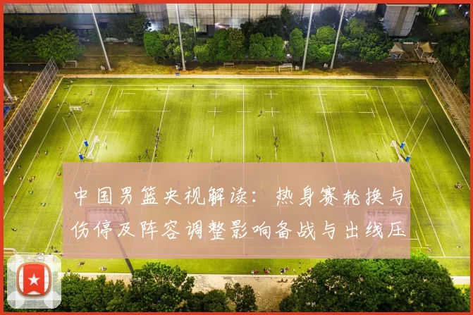 中国男篮央视解读：热身赛轮换与伤停及阵容调整影响备战与出线压力