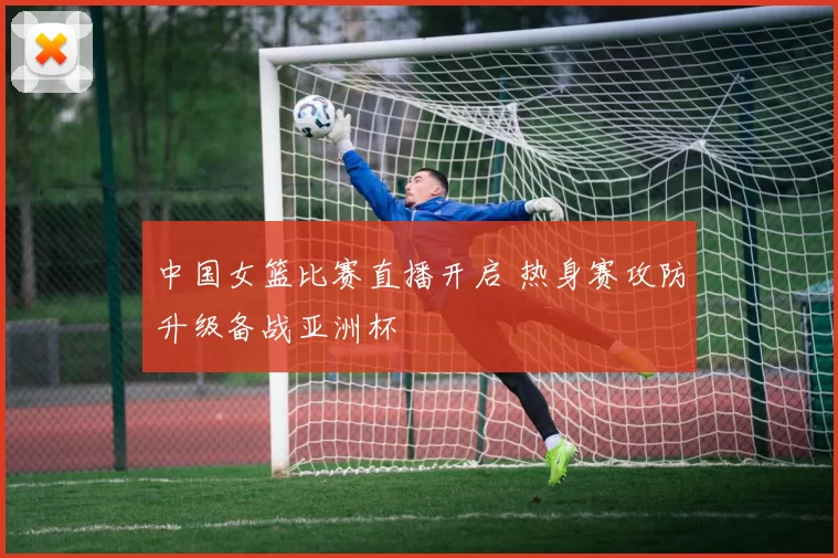 中国女篮比赛直播开启 热身赛攻防升级备战亚洲杯