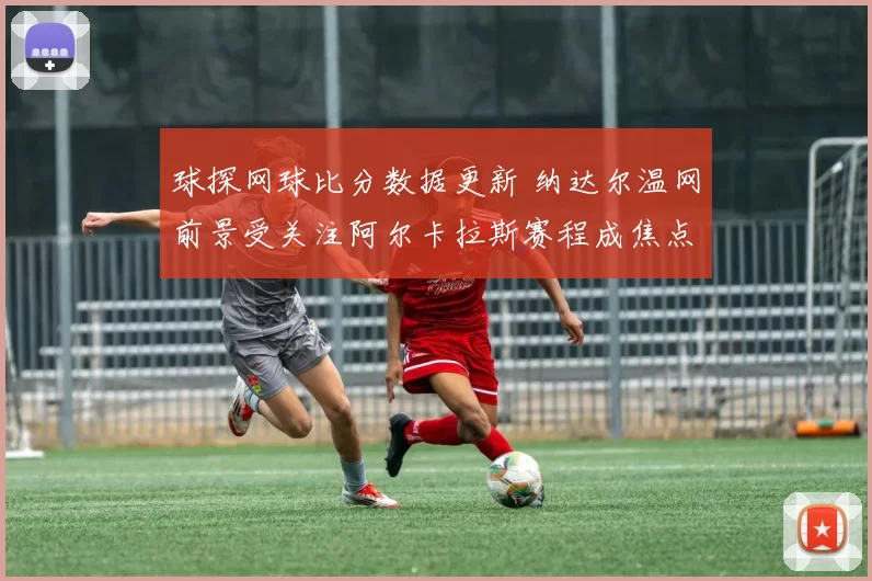 球探网球比分数据更新 纳达尔温网前景受关注阿尔卡拉斯赛程成焦点