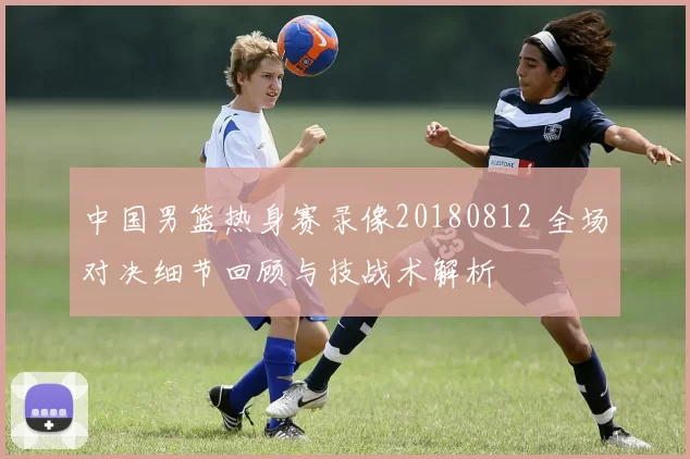 中国男篮热身赛录像20180812 全场对决细节回顾与技战术解析