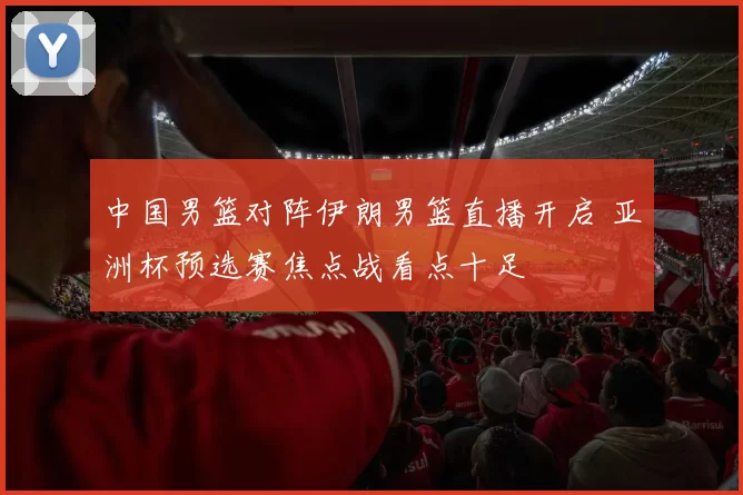 中国男篮对阵伊朗男篮直播开启 亚洲杯预选赛焦点战看点十足