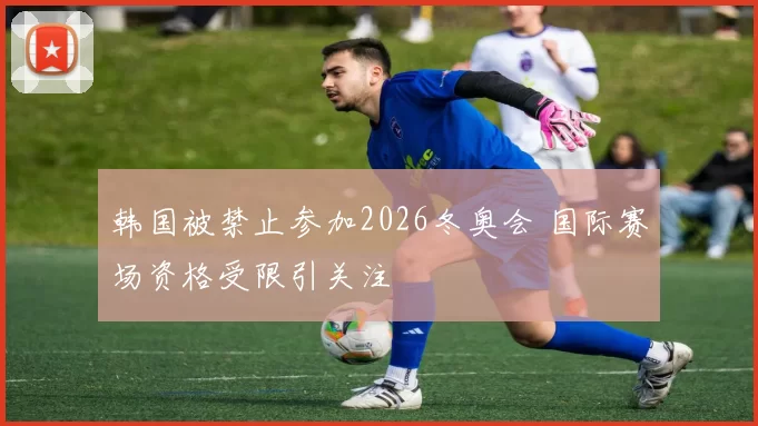 韩国被禁止参加2026冬奥会 国际赛场资格受限引关注