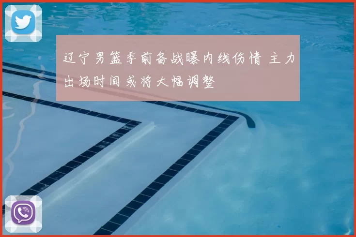 辽宁男篮季前备战曝内线伤情 主力出场时间或将大幅调整