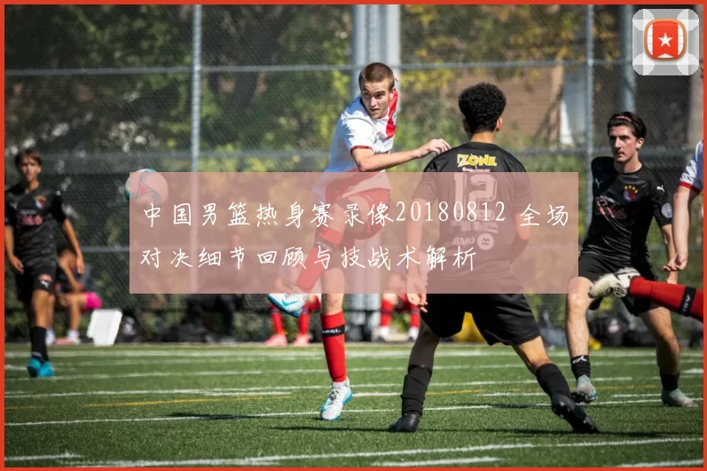 中国男篮热身赛录像20180812 全场对决细节回顾与技战术解析