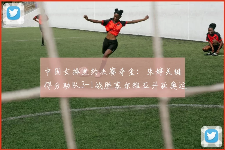 中国女排里约决赛夺金：朱婷关键得分助队3-1战胜塞尔维亚并获奥运金牌