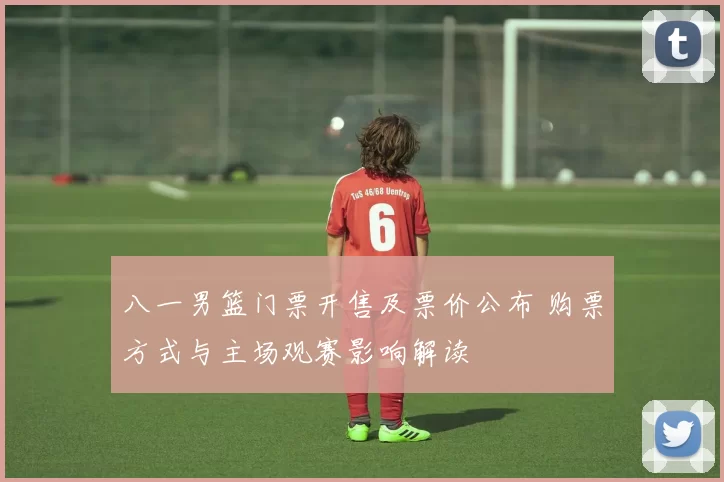 八一男篮门票开售及票价公布 购票方式与主场观赛影响解读