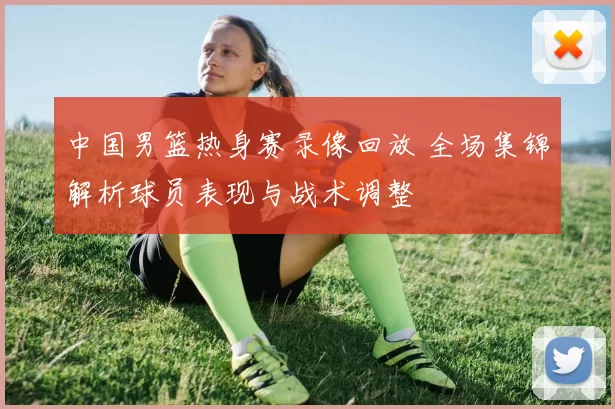 中国男篮热身赛录像回放 全场集锦解析球员表现与战术调整