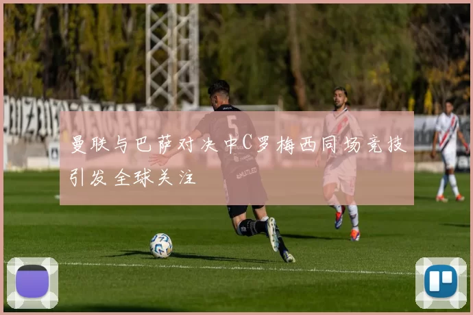 曼联与巴萨对决中C罗梅西同场竞技引发全球关注
