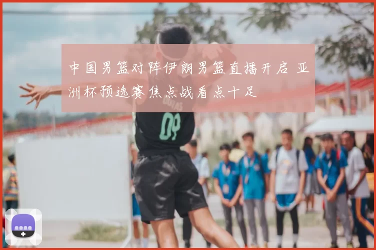 中国男篮对阵伊朗男篮直播开启 亚洲杯预选赛焦点战看点十足