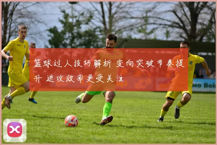 篮球过人技巧解析 变向突破节奏提升 进攻效率更受关注
