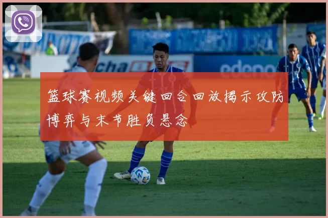 篮球赛视频关键回合回放揭示攻防博弈与末节胜负悬念