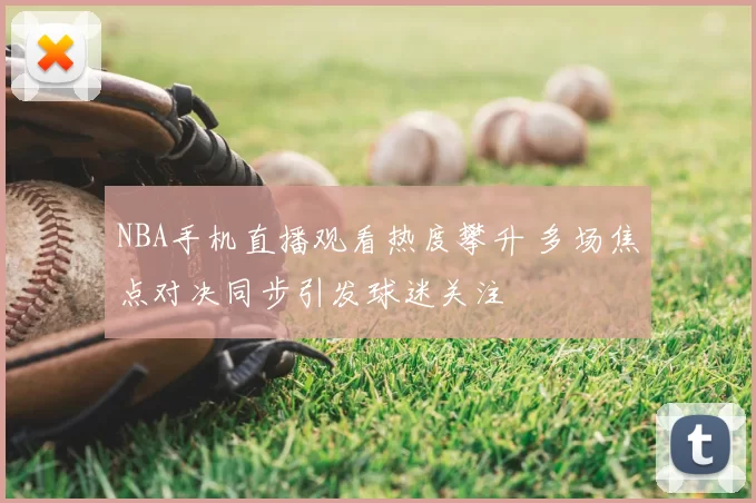 NBA手机直播观看热度攀升 多场焦点对决同步引发球迷关注