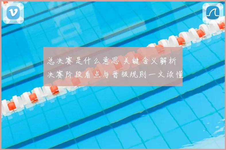 总决赛是什么意思 关键含义解析 决赛阶段看点与晋级规则一文读懂