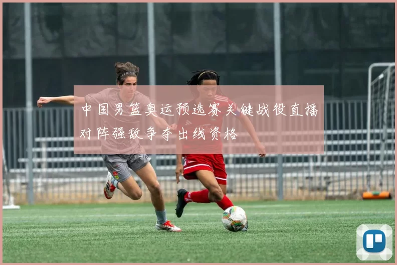 中国男篮奥运预选赛关键战役直播对阵强敌争夺出线资格