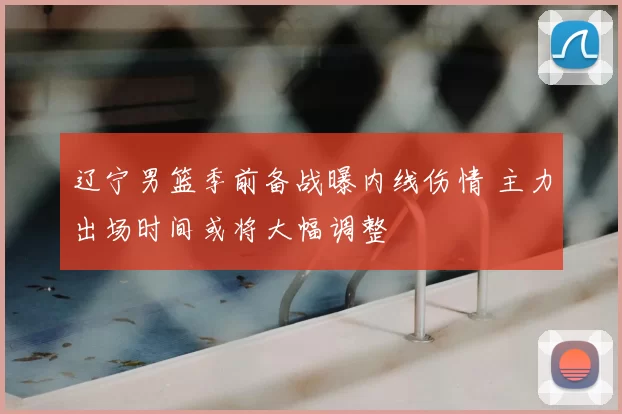 辽宁男篮季前备战曝内线伤情 主力出场时间或将大幅调整
