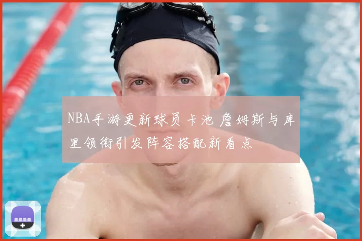 NBA手游更新球员卡池 詹姆斯与库里领衔引发阵容搭配新看点