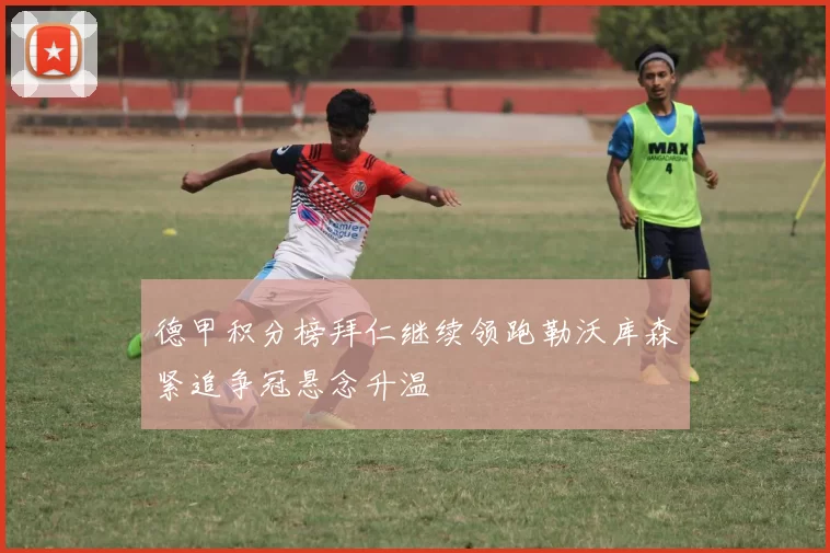 德甲积分榜拜仁继续领跑勒沃库森紧追争冠悬念升温