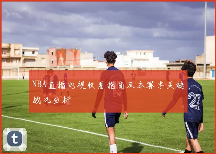 NBA直播电视收看指南及本赛季关键战况分析