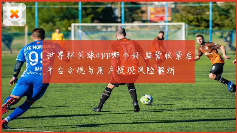 世界杯买球app哪个好 监管收紧后平台合规与用户提现风险解析