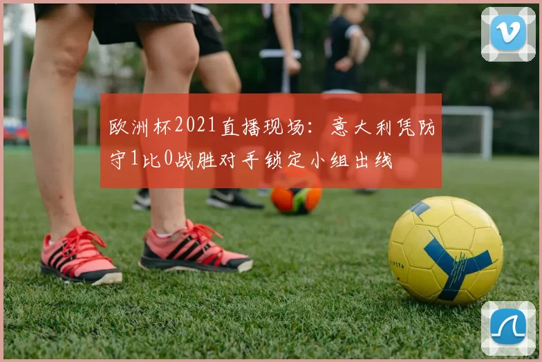 欧洲杯2021直播现场：意大利凭防守1比0战胜对手锁定小组出线
