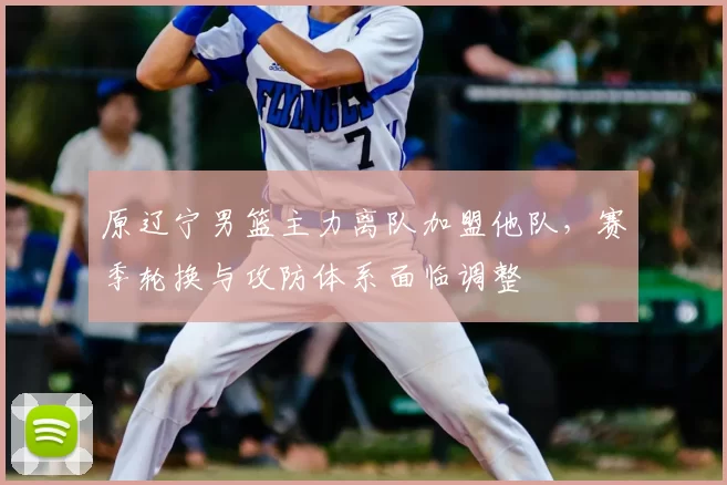 原辽宁男篮主力离队加盟他队,赛季轮换与攻防体系面临调整