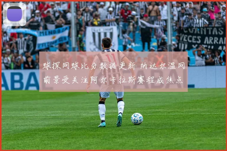 球探网球比分数据更新 纳达尔温网前景受关注阿尔卡拉斯赛程成焦点