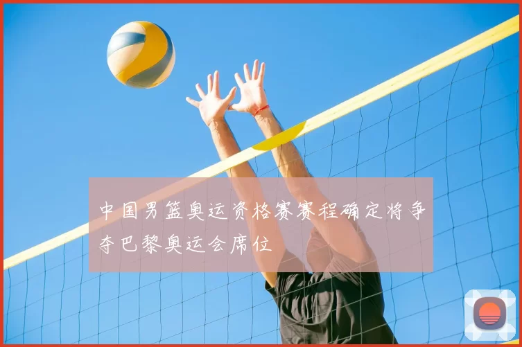 中国男篮奥运资格赛赛程确定将争夺巴黎奥运会席位