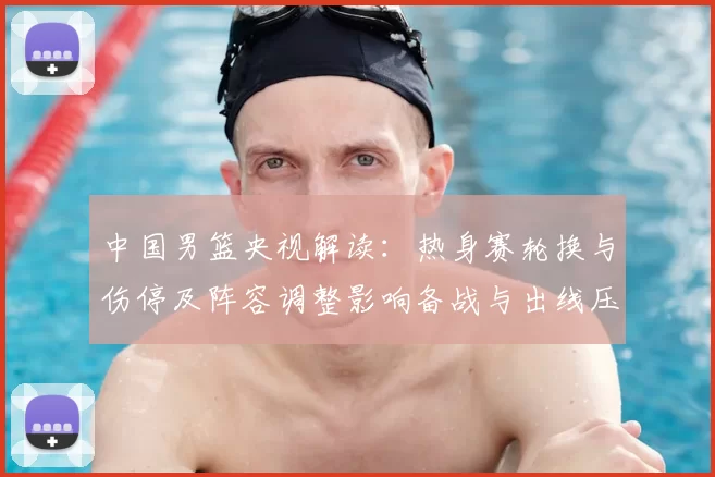 中国男篮央视解读：热身赛轮换与伤停及阵容调整影响备战与出线压力