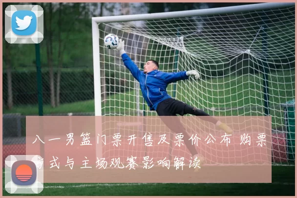 八一男篮门票开售及票价公布 购票方式与主场观赛影响解读