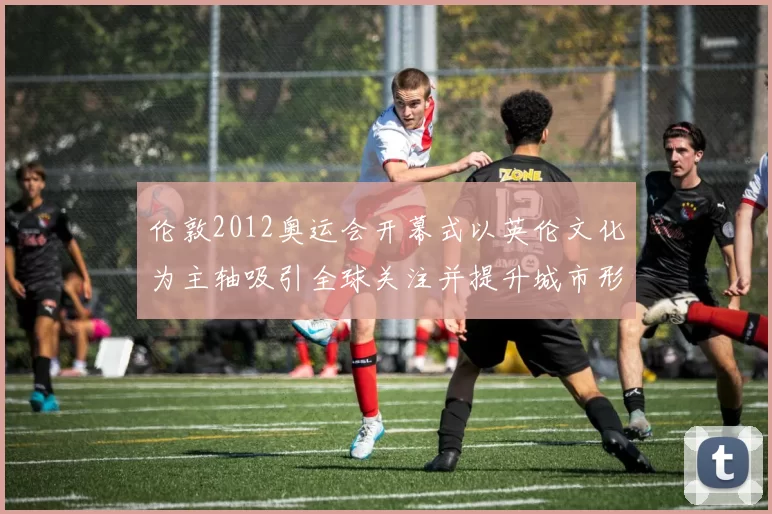 伦敦2012奥运会开幕式以英伦文化为主轴吸引全球关注并提升城市形象