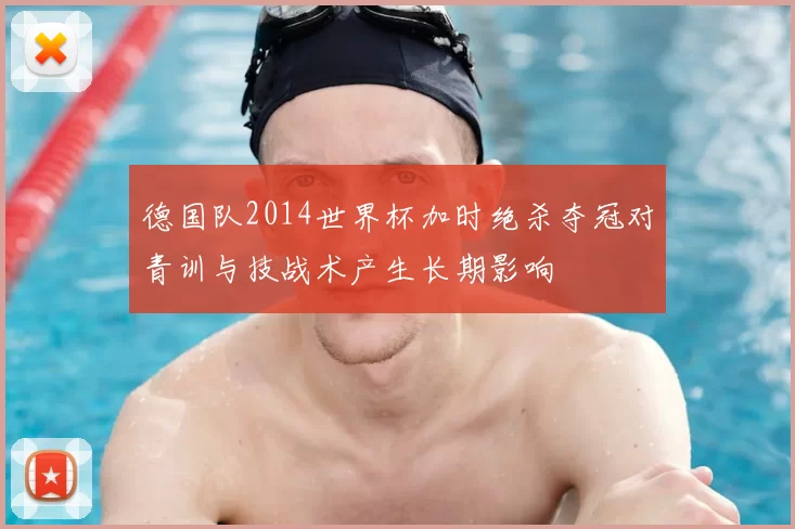 德国队2014世界杯加时绝杀夺冠对青训与技战术产生长期影响