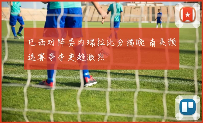 巴西对阵委内瑞拉比分揭晓 南美预选赛争夺更趋激烈