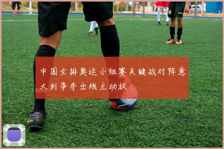 中国女排奥运小组赛关键战对阵意大利争夺出线主动权