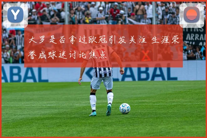 大罗是否拿过欧冠引发关注 生涯荣誉成球迷讨论焦点