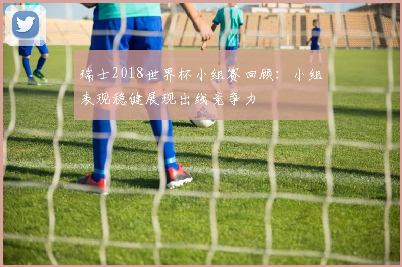 瑞士2018世界杯小组赛回顾：小组表现稳健展现出线竞争力