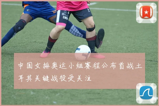 中国女排奥运小组赛程公布首战土耳其关键战役受关注